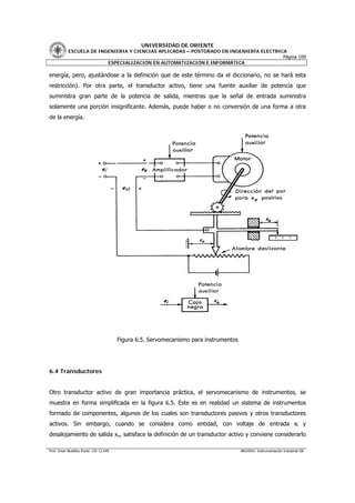 UNIVERSIDAD DE ORIENTE
           ESCUELA DE INGENIERIA Y CIENCIAS APLICADAS – POSTGRADO EN INGENIERÍA ELECTRICA
                                                                                        Página 109
                         ESPECIALIZACIÓN EN AUTOMATIZACIÓN E INFORMÁTICA

energía, pero, ajustándose a la definición que de este término da el diccionario, no se hará esta
restricción). Por otra parte, el transductor activo, tiene una fuente auxiliar de potencia que
suministra gran parte de la potencia de salida, mientras que la señal de entrada suministra
solamente una porción insignificante. Además, puede haber o no conversión de una forma a otra
de la energía.




                                        Figura 6.5. Servomecanismo para instrumentos




6.4 Transductores


Otro transductor activo de gran importancia práctica, el servomecanismo de instrumentos, se
muestra en forma simplificada en la figura 6.5. Este es en realidad un sistema de instrumentos
formado de componentes, algunos de los cuales son transductores pasivos y otros transductores
activos. Sin embargo, cuando se considera como entidad, con voltaje de entrada ei y
desalojamiento de salida xo, satisface la definición de un transductor activo y conviene considerarlo

Prof. Omar Bustillos Ponte CIV 12.549                                                  ARCHIVO: Instrumentación Industrial OB
 