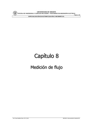 UNIVERSIDAD DE ORIENTE
           ESCUELA DE INGENIERIA Y CIENCIAS APLICADAS – POSTGRADO EN INGENIERÍA ELECTRICA
                                                                                        Página 136
                         ESPECIALIZACIÓN EN AUTOMATIZACIÓN E INFORMÁTICA




                                          Capítulo 8
                                        Medición de flujo




Prof. Omar Bustillos Ponte CIV 12.549                                     ARCHIVO: Instrumentación Industrial OB
 