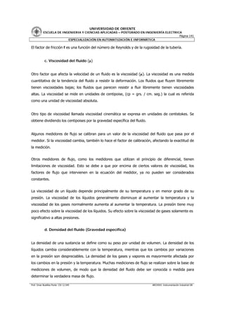 UNIVERSIDAD DE ORIENTE
           ESCUELA DE INGENIERIA Y CIENCIAS APLICADAS – POSTGRADO EN INGENIERÍA ELECTRICA
                                                                                        Página 141
                         ESPECIALIZACIÓN EN AUTOMATIZACIÓN E INFORMÁTICA

El factor de fricción f es una función del número de Reynolds y de la rugosidad de la tubería.


            c. Viscosidad del fluido (µ)


Otro factor que afecta la velocidad de un fluido es la viscosidad (µ). La viscosidad es una medida
cuantitativa de la tendencia del fluido a resistir la deformación. Los fluidos que fluyen libremente
tienen viscosidades bajas; los fluidos que parecen resistir a fluir libremente tienen viscosidades
altas. La viscosidad se mide en unidades de centipoise, (cp = grs. / cm. seg.) la cual es referida
como una unidad de viscosidad absoluta.


Otro tipo de viscosidad llamada viscosidad cinemática se expresa en unidades de centistokes. Se
obtiene dividiendo los centipoises por la gravedad específica del fluido.


Algunos medidores de flujo se calibran para un valor de la viscosidad del fluido que pasa por el
medidor. Si la viscosidad cambia, también lo hace el factor de calibración, afectando la exactitud de
la medición.


Otros medidores de flujo, como los medidores que utilizan el principio de diferencial, tienen
limitaciones de viscosidad. Esto se debe a que por encima de ciertos valores de viscosidad, los
factores de flujo que intervienen en la ecuación del medidor, ya no pueden ser considerados
constantes.


La viscosidad de un líquido depende principalmente de su temperatura y en menor grado de su
presión. La viscosidad de los líquidos generalmente disminuye al aumentar la temperatura y la
viscosidad de los gases normalmente aumenta al aumentar la temperatura. La presión tiene muy
poco efecto sobre la viscosidad de los líquidos. Su efecto sobre la viscosidad de gases solamente es
significativo a altas presiones.


            d. Densidad del fluido (Gravedad específica)


La densidad de una sustancia se define como su peso por unidad de volumen. La densidad de los
líquidos cambia considerablemente con la temperatura, mientras que los cambios por variaciones
en la presión son despreciables. La densidad de los gases y vapores es mayormente afectada por
los cambios en la presión y la temperatura. Muchas mediciones de flujo se realizan sobre la base de
mediciones de volumen, de modo que la densidad del fluido debe ser conocida o medida para
determinar la verdadera masa de flujo.

Prof. Omar Bustillos Ponte CIV 12.549                                       ARCHIVO: Instrumentación Industrial OB
 