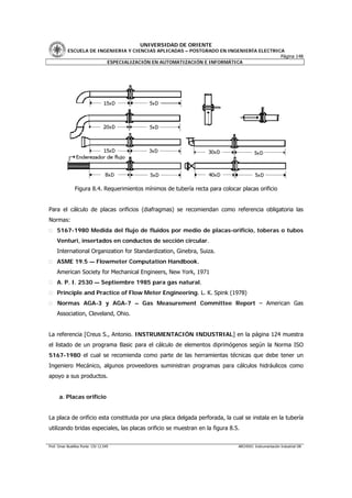 UNIVERSIDAD DE ORIENTE
           ESCUELA DE INGENIERIA Y CIENCIAS APLICADAS – POSTGRADO EN INGENIERÍA ELECTRICA
                                                                                        Página 148
                         ESPECIALIZACIÓN EN AUTOMATIZACIÓN E INFORMÁTICA




                Figura 8.4. Requerimientos mínimos de tubería recta para colocar placas orificio


Para el cálculo de placas orificios (diafragmas) se recomiendan como referencia obligatoria las
Normas:
     5167-1980 Medida del flujo de fluidos por medio de placas-orificio, toberas o tubos
     Venturi, insertados en conductos de sección circular.
     International Organization for Standardization, Ginebra, Suiza.
     ASME 19.5 — Flowmeter Computation Handbook.
     American Society for Mechanical Engineers, New York, 1971
     A. P. I. 2530 — Septiembre 1985 para gas natural.
     Principle and Practice of Flow Meter Engineering. L. K. Spink (1978)
     Normas AGA-3 y AGA-7 – Gas Measurement Committee Report – American Gas
     Association, Cleveland, Ohio.


La referencia [Creus S., Antonio. INSTRUMENTACIÓN INDUSTRIAL] en la página 124 muestra
el listado de un programa Basic para el cálculo de elementos diprimógenos según la Norma ISO
5167-1980 el cual se recomienda como parte de las herramientas técnicas que debe tener un
Ingeniero Mecánico, algunos proveedores suministran programas para cálculos hidráulicos como
apoyo a sus productos.


      a. Placas orificio


La placa de orificio esta constituida por una placa delgada perforada, la cual se instala en la tubería
utilizando bridas especiales, las placas orificio se muestran en la figura 8.5.


Prof. Omar Bustillos Ponte CIV 12.549                                           ARCHIVO: Instrumentación Industrial OB
 