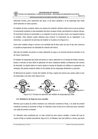 UNIVERSIDAD DE ORIENTE
           ESCUELA DE INGENIERIA Y CIENCIAS APLICADAS – POSTGRADO EN INGENIERÍA ELECTRICA
                                                                                        Página 157
                         ESPECIALIZACIÓN EN AUTOMATIZACIÓN E INFORMÁTICA

diferentes formas, pero solamente dos tipos, el de disco oscilante y el de engranaje tipo óvalo
serán descritos en estos apuntes.

El medidor de disco oscilante utiliza una cámara de medición cilíndrica dentro de la cual se produce
el movimiento oscilante (o tipo bamboleo) del disco al pasar el flujo, permitiendo la rotación del eje.
El movimiento del eje es transmitido a un magneto el cual se usa para mover una magneto externa
al medidor. Esta rotación puede utilizarse para conducir el mecanismo de un registrador o un
transmisor. La operación de este tipo de medidor se muestra en la figura 8.11.

Como este medidor atrapa o encierra una cantidad fija de flujo cada vez que el eje rota, entonces
el caudal es proporcional a la velocidad de rotación del mismo.

Este tipo de medidor encuentra su mayor aplicación en agua y en servicios donde la precisión no es
de mayor importancia.

El medidor de engranaje tipo óvalo encuentra su mayor aplicación en el manejo de fluidos viscosos,
donde a menudo se hace difícil la aplicación de otros medidores debido a limitaciones del número
de Reynolds. Su diseño tolera en menor grado el manejo de líquidos con sólidos en suspensión; sin
embargo, ello podría ocasionar daños en los dientes de los engranajes afectando su precisión.

El diferencial de presión a través del medidor de flujo, origina las fuerzas que actúan sobre el par
de engranajes y los hace rotar (figura 8.12).




                      Figura 8.12. Principio de operación del medidor de engranaje tipo ovalo

      8.5 Medidores de flujo de área variable

Mientras que la placa de orificio mantiene una restricción constante al flujo, y la caída de presión
resultante aumenta al aumentar el flujo, el rotámetro varía el área de la restricción para mantener
una caída de presión constante.


Un rotámetro esta constituido por un tubo vertical de área interna variable, a través del cual se
mueve el flujo en sentido ascendente, figura 8.13. Un flotador, bien sea esférico o cónico, que tiene


Prof. Omar Bustillos Ponte CIV 12.549                                            ARCHIVO: Instrumentación Industrial OB
 
