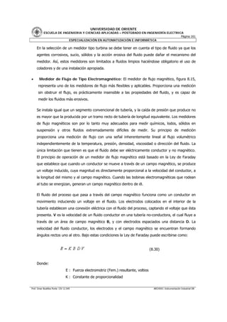 UNIVERSIDAD DE ORIENTE
           ESCUELA DE INGENIERIA Y CIENCIAS APLICADAS – POSTGRADO EN INGENIERÍA ELECTRICA
                                                                                        Página 161
                         ESPECIALIZACIÓN EN AUTOMATIZACIÓN E INFORMÁTICA

     En la selección de un medidor tipo turbina se debe tener en cuenta el tipo de fluido ya que los
     agentes corrosivos, sucio, sólidos y la acción erosiva del fluido puede dañar el mecanismo del
     medidor. Así, estos medidores son limitados a fluidos limpios haciéndose obligatorio el uso de
     coladores y de una instalación apropiada.

•      Medidor de Flujo de Tipo Electromagnético: El medidor de flujo magnético, figura 8.15,
      representa uno de los medidores de flujo más flexibles y aplicables. Proporciona una medición
      sin obstruir el flujo, es prácticamente insensible a las propiedades del fluido, y es capaz de
      medir los fluidos más erosivos.

     Se instala igual que un segmento convencional de tubería, y la caída de presión que produce no
     es mayor que la producida por un tramo recto de tubería de longitud equivalente. Los medidores
     de flujo magnéticos son por lo tanto muy adecuados para medir químicos, lodos, sólidos en
     suspensión y otros fluidos extremadamente difíciles de medir. Su principio de medición
     proporciona una medición de flujo con una señal inherentemente lineal al flujo volumétrico
     independientemente de la temperatura, presión, densidad, viscosidad o dirección del fluido. La
     única limitación que tienen es que el fluido debe ser eléctricamente conductor y no magnético.
     El principio de operación de un medidor de flujo magnético está basado en la Ley de Faraday
     que establece que cuando un conductor se mueve a través de un campo magnético, se produce
     un voltaje inducido, cuya magnitud es directamente proporcional a la velocidad del conductor, a
     la longitud del mismo y al campo magnético. Cuando las bobinas electromagnéticas que rodean
     al tubo se energizan, generan un campo magnético dentro de él.

     El fluido del proceso que pasa a través del campo magnético funciona como un conductor en
     movimiento induciendo un voltaje en el fluido. Los electrodos colocados en el interior de la
     tubería establecen una conexión eléctrica con el fluido del proceso, captando el voltaje que ésta
     presenta. V es la velocidad de un fluido conductor en una tubería no-conductora, el cual fluye a
     través de un área de campo magnético B, y con electrodos espaciados una distancia D. La
     velocidad del fluido conductor, los electrodos y el campo magnético se encuentran formando
     ángulos rectos uno al otro. Bajo estas condiciones la Ley de Faraday puede escribirse como:


                                                                                       (8.30)


     Donde:
                                 E : Fuerza electromotriz (Fem.) resultante, voltios
                                 K : Constante de proporcionalidad


Prof. Omar Bustillos Ponte CIV 12.549                                                    ARCHIVO: Instrumentación Industrial OB
 