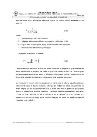 UNIVERSIDAD DE ORIENTE
              ESCUELA DE INGENIERIA Y CIENCIAS APLICADAS – POSTGRADO EN INGENIERÍA ELECTRICA
                                                                                           Página 164
                            ESPECIALIZACIÓN EN AUTOMATIZACIÓN E INFORMÁTICA

     flujo del mismo fluido. El flujo se determina a partir del tiempo medido, expresado por la
     ecuación:



                                                                            (8.32)

     Donde:
          t     : Tiempo de viaje de la onda de sonido
          Co : Velocidad del sonido en el fluido (en agua Co = 1.481 m/s a 20°C)

          Ø : Ángulo entre la dirección del flujo y la dirección de la onda de sonido
          L     : Distancia entre el transmisor y el receptor


          Despejando la velocidad, se obtiene:



                                                                            (8.33)



     Como la velocidad del sonido en el fluido puede variar con la temperatura y la densidad del
     fluido, normalmente se emplean dos series de pulsos de frecuencia conocida. La serie aguas
     arriba se resta de la serie aguas abajo. La diferencia de frecuencias medidas (Df) es una función
     directa de la velocidad del fluido, y es independiente de la velocidad del sonido.


     Los transductores pueden estar incorporados en un tramo recto de tubería, o pueden colocarse
     exteriormente sobre la tubería existente. Este tipo de medidor se utiliza principalmente en
     fluidos limpios ya que es recomendable que el fluido este libre de partículas que pueden
     producir la dispersión de las ondas de sonido. La exactitud de estos medidores esta entre +1%
     y +5% del flujo. Burbujas de aire o turbulencia en la corriente del fluido, causada por
     conexiones o accesorios aguas arriba, pueden dispersar las ondas de sonido provocando
     inexactitud en la medición.




Prof. Omar Bustillos Ponte CIV 12.549                                          ARCHIVO: Instrumentación Industrial OB
 