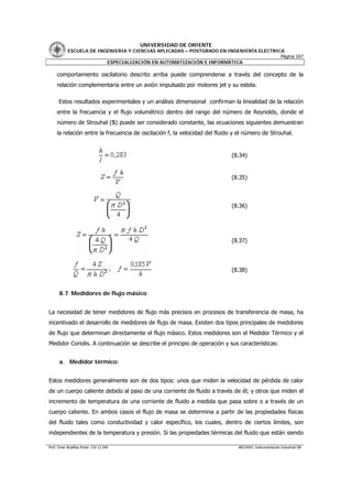 UNIVERSIDAD DE ORIENTE
           ESCUELA DE INGENIERIA Y CIENCIAS APLICADAS – POSTGRADO EN INGENIERÍA ELECTRICA
                                                                                        Página 167
                         ESPECIALIZACIÓN EN AUTOMATIZACIÓN E INFORMÁTICA

     comportamiento oscilatorio descrito arriba puede comprenderse a través del concepto de la
     relación complementaria entre un avión impulsado por motores jet y su estela.

      Estos resultados experimentales y un análisis dimensional confirman la linealidad de la relación
     entre la frecuencia y el flujo volumétrico dentro del rango del número de Reynolds, donde el
     número de Strouhal (S) puede ser considerado constante, las ecuaciones siguientes demuestran
     la relación entre la frecuencia de oscilación f, la velocidad del fluido y el número de Strouhal.


                                                                            (8.34)


                                                                            (8.35)



                                                                            (8.36)




                                                                            (8.37)




                                                                            (8.38)



      8.7 Medidores de flujo másico


La necesidad de tener medidores de flujo más precisos en procesos de transferencia de masa, ha
incentivado el desarrollo de medidores de flujo de masa. Existen dos tipos principales de medidores
de flujo que determinan directamente el flujo másico. Estos medidores son el Medidor Térmico y el
Medidor Coriolis. A continuación se describe el principio de operación y sus características:


      a. Medidor térmico:


Estos medidores generalmente son de dos tipos: unos que miden la velocidad de pérdida de calor
de un cuerpo caliente debido al paso de una corriente de fluido a través de él; y otros que miden el
incremento de temperatura de una corriente de fluido a medida que pasa sobre o a través de un
cuerpo caliente. En ambos casos el flujo de masa se determina a partir de las propiedades físicas
del fluido tales como conductividad y calor específico, los cuales, dentro de ciertos límites, son
independientes de la temperatura y presión. Si las propiedades térmicas del fluido que están siendo

Prof. Omar Bustillos Ponte CIV 12.549                                          ARCHIVO: Instrumentación Industrial OB
 
