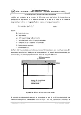UNIVERSIDAD DE ORIENTE
           ESCUELA DE INGENIERIA Y CIENCIAS APLICADAS – POSTGRADO EN INGENIERÍA ELECTRICA
                                                                                        Página 168
                         ESPECIALIZACIÓN EN AUTOMATIZACIÓN E INFORMÁTICA

medidas son constantes y se conocen, la diferencia entre dos lecturas de temperatura es
proporcional al flujo másico. Si la absorción de calor en el lado de la pared de la tubería es
despreciable, el balance de energía del fluido se expresa por la siguiente ecuación:


                                                                                      (8.39)


Donde:
            Q : Potencia térmica.
            M : Flujo másico.
            cp : Calor específico a presión constante.
            Ta : Temperatura del fluido después del calentador.
            Tb : Temperatura del fluido antes del calentador.
            R : Resistencia del calentador.
            I : Corriente eléctrica.
La figura 8.19 muestra los componentes de un sensor térmico utilizado para medir flujo másico. En
este diseño se colocan dos detectores de temperatura (RTD de platino), exactamente iguales, un
compensador y un elemento de calentamiento dentro de la cápsula del sensor.




                                        Figura 8.19. Medidor de flujo másico tipo térmico


El elemento de calentamiento aumenta la temperatura en uno de los RTD produciéndose una
diferencia de temperatura entre los RTD, la cual es mayor a cero flujo, y disminuye a medida que el

Prof. Omar Bustillos Ponte CIV 12.549                                                   ARCHIVO: Instrumentación Industrial OB
 