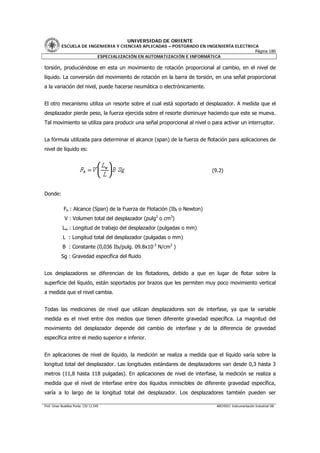 UNIVERSIDAD DE ORIENTE
           ESCUELA DE INGENIERIA Y CIENCIAS APLICADAS – POSTGRADO EN INGENIERÍA ELECTRICA
                                                                                        Página 180
                         ESPECIALIZACIÓN EN AUTOMATIZACIÓN E INFORMÁTICA

torsión, produciéndose en esta un movimiento de rotación proporcional al cambio, en el nivel de
líquido. La conversión del movimiento de rotación en la barra de torsión, en una señal proporcional
a la variación del nivel, puede hacerse neumática o electrónicamente.


El otro mecanismo utiliza un resorte sobre el cual está soportado el desplazador. A medida que el
desplazador pierde peso, la fuerza ejercida sobre el resorte disminuye haciendo que este se mueva.
Tal movimiento se utiliza para producir una señal proporcional al nivel o para activar un interruptor.


La fórmula utilizada para determinar el alcance (span) de la fuerza de flotación para aplicaciones de
nivel de líquido es:



                                                                            (9.2)



Donde:

             Fb : Alcance (Span) de la Fuerza de Flotación (Ibf o Newton)
             V : Volumen total del desplazador (pulg3 o cm3)
            Lw : Longitud de trabajo del desplazador (pulgadas o mm)
            L : Longitud total del desplazador (pulgadas o mm)
            B : Constante (0,036 Ibf/pulg. 09.8x10-3 N/cm3 )
           Sg : Gravedad específica del fluido


Los desplazadores se diferencian de los flotadores, debido a que en lugar de flotar sobre la
superficie del líquido, están soportados por brazos que les permiten muy poco movimiento vertical
a medida que el nivel cambia.


Todas las mediciones de nivel que utilizan desplazadores son de interfase, ya que la variable
medida es el nivel entre dos medios que tienen diferente gravedad específica. La magnitud del
movimiento del desplazador depende del cambio de interfase y de la diferencia de gravedad
específica entre el medio superior e inferior.


En aplicaciones de nivel de líquido, la medición se realiza a medida que el líquido varía sobre la
longitud total del desplazador. Las longitudes estándares de desplazadores van desde 0,3 hasta 3
metros (11,8 hasta 118 pulgadas). En aplicaciones de nivel de interfase, la medición se realiza a
medida que el nivel de interfase entre dos líquidos inmiscibles de diferente gravedad específica,
varía a lo largo de la longitud total del desplazador. Los desplazadores también pueden ser

Prof. Omar Bustillos Ponte CIV 12.549                                         ARCHIVO: Instrumentación Industrial OB
 