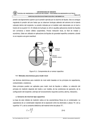 UNIVERSIDAD DE ORIENTE
           ESCUELA DE INGENIERIA Y CIENCIAS APLICADAS – POSTGRADO EN INGENIERÍA ELECTRICA
                                                                                        Página 187
                         ESPECIALIZACIÓN EN AUTOMATIZACIÓN E INFORMÁTICA

presión sea ligeramente superior que la presión ejercida por la columna de líquido. Esto se consigue
regulando la presión del aire hasta que se observan burbujas saliendo del extremo de la tubería
colocado dentro del recipiente. La presión indicada por el medidor está relacionada con el nivel a
través de la ecuación 9.3. El método de burbujeo es útil en aquellas aplicaciones donde los líquidos
son corrosivos o tienen sólidos suspendidos. Provee indicación local, es fácil de instalar y
económico. Debe ser utilizado en aplicaciones de líquidos de gravedad específica constante y donde
no se requiera una gran exactitud.




                                        Figura 9.11. Componentes de un sensor capacitivo

      9.7 Métodos electrónicos para medir nivel

Las técnicas electrónicas para medición de nivel están basadas en los principios de capacitancia,
conductividad y resistencia.

Estos principios pueden ser aplicados para medir nivel de líquidos o sólidos. La selección del
principio de medición depende del medio a ser medido, de las condiciones de operación, de la
configuración del recipiente y del tipo de funcionamiento requerido (control, alarma, indicación).


      a. Sensores de nivel de tipo capacitivo

La base de este método de medición radica en las características físicas de un condensador. La
capacitancia de un condensador depende de la separación entre los electrodos o placas "d"; de su
superficie "A" y de la constante dieléctrica del material entre las placas "E".


                                                                                     (9.4)




Prof. Omar Bustillos Ponte CIV 12.549                                                  ARCHIVO: Instrumentación Industrial OB
 