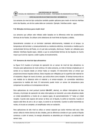 UNIVERSIDAD DE ORIENTE
           ESCUELA DE INGENIERIA Y CIENCIAS APLICADAS – POSTGRADO EN INGENIERÍA ELECTRICA
                                                                                        Página 190
                         ESPECIALIZACIÓN EN AUTOMATIZACIÓN E INFORMÁTICA

Los sensores de nivel de tipo conductivo también pueden aplicarse para medir el nivel de interfase
entre dos líquidos, uno de los cuales debe ser conductor. Ejemplo: Interfase aceite - agua.


9.8 Métodos térmicos para medir nivel


Los sensores que utilizan este método están basados en la diferencia entre las características
térmicas de los fluidos. Se utilizan como detectores de nivel límite de líquidos y sólidos.


Generalmente consisten en un termistor calentado eléctricamente, instalado en el tanque. La
temperatura del termistor y consecuentemente su resistencia eléctrica, incrementa a medida que la
conductividad térmica del fluido, en el cual esta sumergido, disminuye. Pueden ser utilizados para
detectar interfases líquido-vapor, debido a que la conductividad térmica de los líquidos es mucho
mayor que la de los vapores y están sujetos al encostramiento.


9.9 Sensores de nivel de tipo ultrasónico

La figura 9.13 muestra el principio de operación de un sensor de nivel de tipo ultrasónico no
intrusivo para aplicaciones de nivel continuo. En estos sensores, se mide el tiempo empleado por el
sonido en su trayecto desde un emisor hasta un receptor. El instrumento tiene un emisor que
proporciona breves impulsos sónicos. Estos impulsos son reflejados por la superficie del material en
el recipiente y llegan de nuevo al emisor, que actúa ahora como receptor. El tiempo transcurrido es
una medida de la distancia entre el material y el emisor-receptor. Un convertidor electrónico
proporciona la medida del nivel. El instrumento puede incluir un sensor de temperatura para
compensar los cambios en la temperatura del aire.


Para aplicaciones de nivel puntual (control ON-OFF, alarma), se utilizan interruptores de tipo
intrusivo, el principio de operación de estos interruptores es transmitir una onda ultrasónica desde
un cristal piezoeléctrico a través de un espacio (gap), de aproximadamente ½” hasta un cristal
receptor. Cuando este espacio del sensor se llena con el líquido, la señal se transmite. Cuando el
espacio está lleno de aire o de un vapor, la serial no se transmite. Cuando la señal transmitida se
recibe, el circuito se completa y el amplificador entra en oscilación.


Para aplicaciones de alto nivel se utiliza un sensor especial que oscila mientras está seco. Este
sensor utiliza la misma técnica de dos cristales, pero la diferencia consiste en que cuando el líquido
comienza a cubrir el sensor, la energía ultrasónica es absorbida por el líquido y la oscilación del
sensor cesa.

Prof. Omar Bustillos Ponte CIV 12.549                                        ARCHIVO: Instrumentación Industrial OB
 