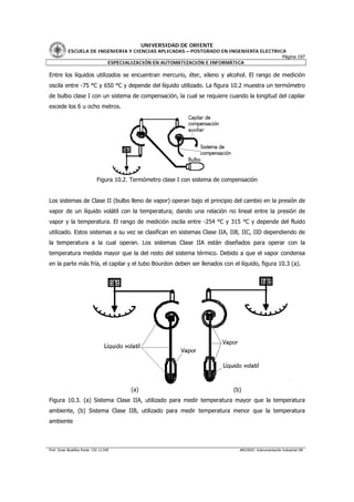 UNIVERSIDAD DE ORIENTE
           ESCUELA DE INGENIERIA Y CIENCIAS APLICADAS – POSTGRADO EN INGENIERÍA ELECTRICA
                                                                                        Página 197
                         ESPECIALIZACIÓN EN AUTOMATIZACIÓN E INFORMÁTICA

Entre los líquidos utilizados se encuentran mercurio, éter, xileno y alcohol. El rango de medición
oscila entre -75 °C y 650 °C y depende del líquido utilizado. La figura 10.2 muestra un termómetro
de bulbo clase I con un sistema de compensación, la cual se requiere cuando la longitud del capilar
excede los 6 u ocho metros.




                             Figura 10.2. Termómetro clase I con sistema de compensación


Los sistemas de Clase II (bulbo lleno de vapor) operan bajo el principio del cambio en la presión de
vapor de un líquido volátil con la temperatura; dando una relación no lineal entre la presión de
vapor y la temperatura. El rango de medición oscila entre -254 °C y 315 °C y depende del fluido
utilizado. Estos sistemas a su vez se clasifican en sistemas Clase IIA, IIB, IIC, IID dependiendo de
la temperatura a la cual operan. Los sistemas Clase IIA están diseñados para operar con la
temperatura medida mayor que la del resto del sistema térmico. Debido a que el vapor condensa
en la parte más fría, el capilar y el tubo Bourdon deben ser llenados con el líquido, figura 10.3 (a).




                                         (a)                                   (b)
Figura 10.3. (a) Sistema Clase IIA, utilizado para medir temperatura mayor que la temperatura
ambiente, (b) Sistema Clase IIB, utilizado para medir temperatura menor que la temperatura
ambiente



Prof. Omar Bustillos Ponte CIV 12.549                                            ARCHIVO: Instrumentación Industrial OB
 