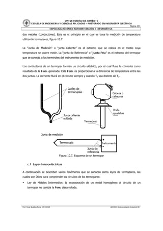 UNIVERSIDAD DE ORIENTE
           ESCUELA DE INGENIERIA Y CIENCIAS APLICADAS – POSTGRADO EN INGENIERÍA ELECTRICA
                                                                                        Página 201
                         ESPECIALIZACIÓN EN AUTOMATIZACIÓN E INFORMÁTICA

dos metales (conductores). Este es el principio en el cual se basa la medición de temperatura
utilizando termopares, figura 10.7.


La “Junta de Medición” o “junta Caliente” es el extremo que se coloca en el medio cuya
temperatura se quiere medir. La “junta de Referencia” o “junta Fría” es el extremo del termopar
que se conecta a los terminales del instrumento de medición.


Los conductores de un termopar forman un circuito eléctrico, por el cual fluye la corriente como
resultado de la Fem. generada. Esta Fem. es proporcional a la diferencia de temperatura entre las
dos juntas. La corriente fluirá en el circuito siempre y cuando T1 sea distinto de T2.




                                        Figura 10.7. Esquema de un termopar


      c.1 Leyes termoeléctricas

A continuación se describen varios fenómenos que se conocen como leyes de termopares, las
cuales son útiles para comprender los circuitos de los termopares:

      Ley de Metales Intermedios: la incorporación de un metal homogéneo al circuito de un
      termopar no cambia la Fem. desarrollada.




Prof. Omar Bustillos Ponte CIV 12.549                                         ARCHIVO: Instrumentación Industrial OB
 