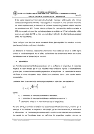 UNIVERSIDAD DE ORIENTE
           ESCUELA DE INGENIERIA Y CIENCIAS APLICADAS – POSTGRADO EN INGENIERÍA ELECTRICA
                                                                                        Página 213
                         ESPECIALIZACIÓN EN AUTOMATIZACIÓN E INFORMÁTICA

     Si los cuatro hilos son del mismo diámetro, longitud y material, y están sujetos a los mismos
     cambios de temperatura ambiente, y los dos pares de hilos están en pares opuestos del circuito
     del puente de Wheatstone, la resistencia de los cables no tiene ningún efecto sobre la medición
     de la resistencia del RTD. En este tipo de configuración, los cuatro hilos están conectados al
     RTD, dos en cada extremo. Una corriente constante se suministra al RTD a través de los cables
     externos, y el voltaje del RTD se mide por medio de un voltímetro de alta impedancia, colocado
     en los dos hilos internos.


De las configuraciones descritas, la más usada es la 3 hilos, ya que proporciona suficiente exactitud
para la mayoría de las mediciones industriales.


Los detectores de resistencia proporcionan una medición más exacta que la que es posible lograr
cuando se utilizan termopares. Por lo tanto, los detectores de resistencia se utilizan en aquellas
instalaciones donde se desea una gran exactitud.


      e.      Termistores

Los Termistores son semiconductores electrónicos con un coeficiente de temperatura de resistencia
negativo de valor elevado, por lo que presentan unas variaciones rápidas y extremadamente
grandes para los cambios relativamente pequeños en la temperatura. Los Termistores se fabrican
con óxidos de níquel, manganeso, hierro, cobalto, cobre, magnesio, titanio y otros metales, y están
encapsulados.

La relación entre la resistencia del termistor y la temperatura viene dada por la expresión:


                                                                           (10.7)


Donde:
            Rt : Resistencia en ohmios a la temperatura absoluta Tt
            RO : Resistencia en ohmios a la temperatura absoluta de referencia TO

                   : Constante dentro de un intervalo moderado de temperaturas


Así como el RTD, el termistor es también una resistencia sensible a la temperatura, mientras que el
termopar es el transductor de temperatura más versátil; y el RTD es el más estable, el termistor es
el más sensible. Los Termistores generalmente están constituidos de materiales semiconductores.
La mayoría de los Termistores tienen un coeficiente de temperatura negativo; esto es, su


Prof. Omar Bustillos Ponte CIV 12.549                                            ARCHIVO: Instrumentación Industrial OB
 