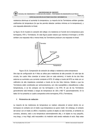 UNIVERSIDAD DE ORIENTE
           ESCUELA DE INGENIERIA Y CIENCIAS APLICADAS – POSTGRADO EN INGENIERÍA ELECTRICA
                                                                                        Página 214
                         ESPECIALIZACIÓN EN AUTOMATIZACIÓN E INFORMÁTICA

resistencia disminuye al aumentar la temperatura. La mayoría de los Termistores exhiben grandes
coeficientes de temperatura (lo que les permite detectar cambios mínimos en la temperatura), y
una respuesta altamente no lineal.


La figura 10.16 muestra la variación del voltaje o la resistencia en función de la temperatura para
termopares, RTD y Termistores. En esta figura puede notarse que mientras el termopar y el RTD
exhiben una respuesta más o menos lineal, los Termistores producen una respuesta no lineal.




             Figura 10.16. Comparación de variación de voltaje o resistencia contra temperatura
Otro tipo de configuración de 4 hilos se utiliza para mediciones de alta precisión. En este tipo de
circuito, los cuatro hilos conectan al sensor (dos en cada extremo). A través de los dos hilos
externos se suministra una corriente constante al RTD. El voltaje a través del RTD se mide con un
voltímetro de alta impedancia conectado a través de los dos hilos internos. Debido a que los
Termistores están constituidos por semiconductores, son más susceptibles a descalibrarse a altas
temperaturas, si se les compara con los termopares o los RTD. El uso de los Termistores
generalmente está limitado a rangos de temperatura de 100 a 400 °C aproximadamente. En la
tabla 10.4 se presenta un cuadro comparativo entre termopares, RTD y Termistores.


      f.    Pirómetros de radiación


La mayoría de las mediciones de temperatura se realizan colocando el sensor dentro de un
termopozo en contacto con el medio cuya temperatura se quiere medir. Sin embargo, el contacto
del sensor con el medio es difícil o impráctico cuando el objeto se está moviendo, el ambiente es
corrosivo, abrasivo, está a una temperatura extremadamente alta, o el objeto es muy pequeño,
muy largo, o muy frágil, está inaccesible o la medición está siendo realizada al vacío. Bajo estas


Prof. Omar Bustillos Ponte CIV 12.549                                         ARCHIVO: Instrumentación Industrial OB
 
