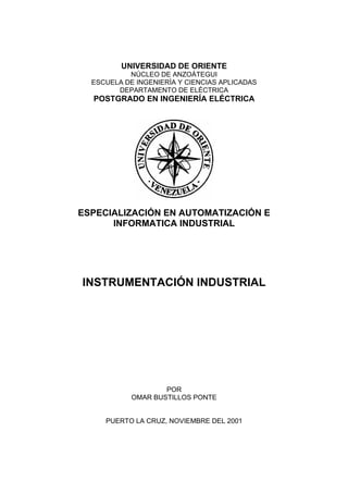 UNIVERSIDAD DE ORIENTE
           NÚCLEO DE ANZOÁTEGUI
  ESCUELA DE INGENIERÍA Y CIENCIAS APLICADAS
        DEPARTAMENTO DE ELÉCTRICA
  POSTGRADO EN INGENIERÍA ELÉCTRICA




ESPECIALIZACIÓN EN AUTOMATIZACIÓN E
      INFORMATICA INDUSTRIAL




INSTRUMENTACIÓN INDUSTRIAL




                    POR
            OMAR BUSTILLOS PONTE


     PUERTO LA CRUZ, NOVIEMBRE DEL 2001
 