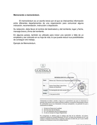 10
Memorando o memorándum.
El memorándum es un escrito breve por el que se intercambia información
entre diferentes departamentos de una organización para comunicar alguna
indicación, recomendación, instrucción o disposición.
Su redacción, debe llevar el nombre del destinatario y del remitente, lugar y fecha,
mensaje breve y firma del remitente.
En algunos países, también es utilizado para incluir una sanción o falta de un
empleado y ser colocado en su hoja de vida, lo que puede reducir sus posibilidades
de conseguir otro trabajo.
Ejemplo de Memorándum.
 