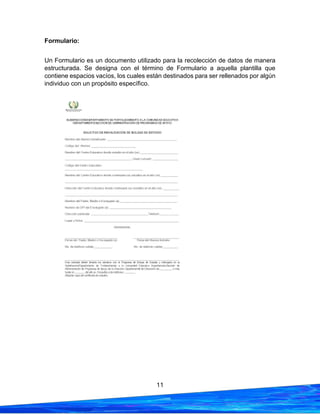 11
Formulario:
Un Formulario es un documento utilizado para la recolección de datos de manera
estructurada. Se designa con el término de Formulario a aquella plantilla que
contiene espacios vacíos, los cuales están destinados para ser rellenados por algún
individuo con un propósito específico.
 