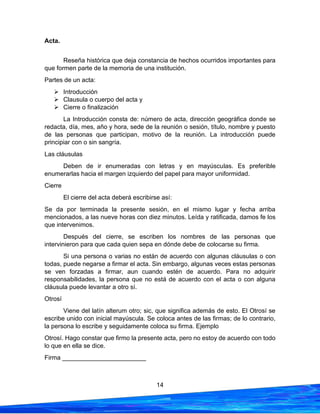 14
Acta.
Reseña histórica que deja constancia de hechos ocurridos importantes para
que formen parte de la memoria de una institución.
Partes de un acta:
➢ Introducción
➢ Clausula o cuerpo del acta y
➢ Cierre o finalización
La Introducción consta de: número de acta, dirección geográfica donde se
redacta, día, mes, año y hora, sede de la reunión o sesión, título, nombre y puesto
de las personas que participan, motivo de la reunión. La introducción puede
principiar con o sin sangría.
Las cláusulas
Deben de ir enumeradas con letras y en mayúsculas. Es preferible
enumerarlas hacia el margen izquierdo del papel para mayor uniformidad.
Cierre
El cierre del acta deberá escribirse así:
Se da por terminada la presente sesión, en el mismo lugar y fecha arriba
mencionados, a las nueve horas con diez minutos. Leída y ratificada, damos fe los
que intervenimos.
Después del cierre, se escriben los nombres de las personas que
intervinieron para que cada quien sepa en dónde debe de colocarse su firma.
Si una persona o varias no están de acuerdo con algunas cláusulas o con
todas, puede negarse a firmar el acta. Sin embargo, algunas veces estas personas
se ven forzadas a firmar, aun cuando estén de acuerdo. Para no adquirir
responsabilidades, la persona que no está de acuerdo con el acta o con alguna
cláusula puede levantar a otro sí.
Otrosí
Viene del latín alterum otro; sic, que significa además de esto. El Otrosí se
escribe unido con inicial mayúscula. Se coloca antes de las firmas; de lo contrario,
la persona lo escribe y seguidamente coloca su firma. Ejemplo
Otrosí. Hago constar que firmo la presente acta, pero no estoy de acuerdo con todo
lo que en ella se dice.
Firma ________________________
 