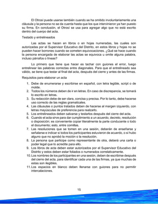 15
El Otrosí puede usarse también cuando se ha omitido involuntariamente una
cláusula y la persona no se da cuenta hasta que los que intervinieron ya han puesto
su firma. En conclusión, el Otrosí se usa para agregar algo que no está escrito
dentro del cuerpo del acta.
Testado y entrelineados
Las actas se hacen en libros o en hojas numeradas, las cuales son
autorizadas por el Supervisor Educativo del Distrito, en estos libros y hojas no se
pueden hacer borrones cuando se cometen equivocaciones. ¿Qué se hace cuando
la persona encargada de elaborar las actas se equivoca u omite alguna palabra,
incluso párrafos o líneas?
Lo primero que tiene que hacer es tachar con guiones el error, luego
entrelinear las palabras correctas entre diagonales. Para que el entrelineado sea
válido, se tiene que testar al final del acta, después del cierre y antes de las firmas.
Requisitos para elaborar un acta
1. Debe de enumerarse y escribirse en español, con letra legible, script o de
molde.
2. Todos los números deben de ir en letras. En caso de discrepancia, se tomará
lo escrito en letras.
3. Su redacción debe de ser clara, concisa y precisa. Por lo tanto, debe hacerse
uso correcto de las reglas gramaticales.
4. Las cláusulas o puntos tratados deben de hacerse al margen izquierdo, con
letras mayúsculas de preferencia para realzarlo.
5. Los entrelineados deben salvarse y testarlos después del cierre del acta.
6. Cuando el acta sirve para dar cumplimiento a un acuerdo, decreto, resolución
o disposición; es conveniente copiar literalmente la parte conducente o todo
el documento; esto, entre comillas.
7. Las resoluciones que se tomen en una sesión, deberán de enseñarse y
señalarse e indicar si todos los participantes estuvieron de acuerdo, o sí hubo
alguno que no aprobó la moción o la resolución.
8. La persona que participe como representante de otra, deberá una carta o
poder legal que lo acredite para ello.
9. Los libros de acta deben estar autorizados por el Supervisor Educativo del
Distrito y estos deben estar foliados o numerados correlativamente.
10.Los nombres de los participantes en una sesión, deben de escribirse después
del cierre del acta, para identificar cada una de las firmas, ya que muchas de
estas son ilegibles.
11.Los espacios en blanco deben llenarse con guiones para no permitir
intercalaciones.
 