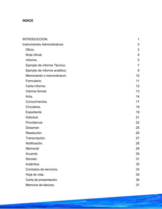 INDICE
INTRODUCCION. 1
Instrumentos Administrativos 2
Oficio. 2
Nota oficial. 4
Informe. 5
Ejemplo de informe Técnico: 7
Ejemplo de informe analítico: 8
Memorando o memorándum. 10
Formulario: 11
Carta informe: 12
Informe formal 13
Acta. 14
Conocimientos. 17
Circulares. 18
Expediente 19
Solicitud. 21
Providencia 22
Dictamen 25
Resolución. 26
Transcripción. 27
Notificación. 28
Memorial 29
Acuerdo 30
Decreto 31
Auténtica. 32
Contratos de servicios. 33
Hoja de vida. 35
Carta de presentación. 36
Memoria de labores. 37
 