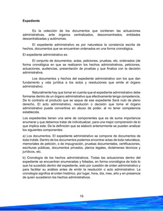 19
Expediente
Es la colección de los documentos que contienen las actuaciones
administrativas. ante órganos centralizados, desconcentrados, entidades
descentralizadas y autónomas.
EI expediente administrativo es por naturaleza la constancia escrita de
hechos, documentos que se encuentran ordenados en una forma cronológica.
EI expediente administrativo es:
EI conjunto de documentos, actas, peticiones, pruebas, etc. ordenados (de
forma cronológica en que se realizaron los hechos administrativos, peticiones,
actuaciones, audiencias, presentación de pruebas y que finaliza con la decisión
administrativa.
Los documentos y hechos del expediente administrativo son los que dan
fundamento y vida jurídica a los actos y resoluciones que emite el órgano
administrativo.
Naturalmente hay que tomar en cuenta que el expediente administrativo debe
formarse dentro de un órgano administrativo que efectivamente tenga competencia.
De lo contrario el producto que se saque de ese expediente Será nulo de pleno
derecho. EI acto administrativo, resolución o decisión que tome el órgano
administrativo puede convertirse en abuso de poder, al no tener competencia
establecida.
Los expedientes tienen una serie de componentes que es de suma importancia
enumerar y que debemos tratar de individualizar, para una mejor comprensión de lo
que implica este. De la definición que se elaboró anteriormente se pueden analizar
los siguientes componentes:
a) Los documentos. EI expediente administrativo se compone de documentos de
toda índole. Dentro de los documentos podemos encontrar actas de toda naturaleza,
memoriales de petición, o de impugnación, pruebas documentales, certificaciones,
escrituras públicas, documentos privados, planos legales, dictámenes técnicos y
jurídicos, etc.
b) Cronología de los hechos administrativos. Todas las actuaciones dentro del
expediente se encuentran enumeradas y foliadas, en forma cronológica de todo lo
que ha sucedido dentro del expediente, esto por cuestión de orden administrativo y
para facilitar su análisis antes de emitir la resolución o acto administrativo. La
cronología significa el orden histórico, por lugar, hora, día, mes, año y en presencia
de quien sucedieron los hechos administrativos.
 
