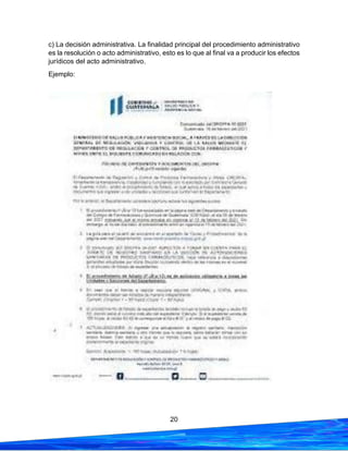 20
c) La decisión administrativa. La finalidad principal del procedimiento administrativo
es la resolución o acto administrativo, esto es lo que al final va a producir los efectos
jurídicos del acto administrativo.
Ejemplo:
 