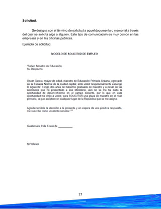 21
Solicitud.
Se designa con el término de solicitud a aquel documento o memorial a través
del cual se solicita algo a alguien. Este tipo de comunicación es muy común en las
empresas y en las oficinas públicas.
Ejemplo de solicitud.
 