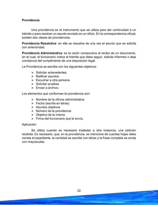 22
Providencia
Una providencia es el instrumento que se utiliza para dar continuidad a un
trámite o para resolver un asunto enviado en un oficio. En la correspondencia oficial,
existen dos clases de providencias.
Providencia Resolutiva: en ella se resuelve de una vez el asunto que se solicita
con anterioridad.
Providencia Administrativa: es la razón consecutiva al recibo de un documento,
en el cual, el funcionario indica el trámite que debe seguir, solicita Informes o deja
constancia del cumplimiento de una disposición legal.
La Providencia se escribe con los siguientes objetivos:
➢ Solicitar antecedentes.
➢ Ratificar asuntos
➢ Escuchar a otra persona
➢ Solicitar pruebas
➢ Enviar a archivo.
Los elementos que conforman la providencia son:
➢ Nombre de la oficina administrativa
➢ Fecha (escrita en letras)
➢ Asuntos objetivos
➢ Número de la providencia
➢ Objetivo de la misma
➢ Firma del funcionario que le envía.
Aplicación:
Se utiliza cuando es necesario trasladar a otra instancia, una petición
recibida. Es necesario, que, en la providencia, se mencione de cuantas hojas útiles
consta el expediente, la cantidad se escribe con letras y la frase completa se anota
con mayúsculas.
 
