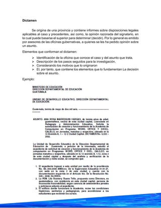 25
Dictamen
Se origina de una provincia y contiene informes sobre disposiciones legales
aplicables al caso y precedentes, así como, la opinión razonada del signatario, en
la cual puede basarse el superior para determinar (decidir). Por lo general es emitido
por asesores de las oficinas gubernativas, a quienes se les ha pedido opinión sobre
un asunto.
Elementos que conforman el dictamen:
➢ Identificación de la oficina que conoce el caso y del asunto que trata.
➢ Descripción de los pasos seguidos para la investigación.
➢ Considerando los motivos que lo originaron
➢ El, por tanto, que contiene los elementos que lo fundamentan La decisión
sobre el asunto.
Ejemplo:
 