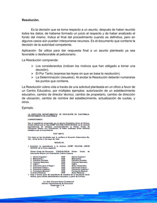 26
Resolución.
Es la decisión que se toma respecto a un asunto, después de haber reunido
todos los datos; de haberse formado un juicio al respecto y de haber analizado el
fondo del mismo. Indica el final del procedimiento cuando es definitiva, pero en
algunos casos aún pueden interponerse recursos. Es el documento que contiene la
decisión de la autoridad competente.
Aplicación: Se utiliza para dar respuesta final a un asunto planteado ya sea
favorable o desfavorable al peticionario.
La Resolución comprende:
➢ Los considerandos (indican los motivos que han obligado a tomar una
decisión).
➢ El Por Tanto (expresa las leyes en que se basa la resolución).
➢ La Determinación (resuelve). Al anotar la Resolución deberán numerarse
los puntos que contiene.
La Resolución cobra vida a través de una solicitud planteada en un oficio a favor de
un Centro Educativo, por múltiples ejemplos: autorización de un establecimiento
educativo, cambio de director técnico, cambio de propietario, cambio de dirección
de ubicación, cambio de nombre del establecimiento, actualización de cuotas, y
otros.
Ejemplo.
 