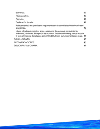 Solvencia. 39
Plan operativo. 40
Finiquito. 41
Declaración Jurada 42
Acercamiento a los principales reglamentos de la administración educativa en
Guatemala. 43
Libros oficiales de registro: actas, asistencia de personal, conocimiento,
inventario, finanzas, inscripción de alumnos, refacción escolar y tienda escolar.
Y todo el material digitalizado por el MINEDUC con su fundamentación legal. 44
CONCLUSIONES 45
RECOMENDACIONES 46
BIBLIOGRAFIA/e-GRAFIA. 47
 