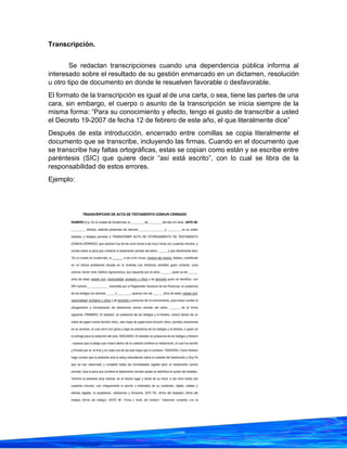 27
Transcripción.
Se redactan transcripciones cuando una dependencia pública informa al
interesado sobre el resultado de su gestión enmarcado en un dictamen, resolución
u otro tipo de documento en donde le resuelven favorable o desfavorable.
El formato de la transcripción es igual al de una carta, o sea, tiene las partes de una
cara, sin embargo, el cuerpo o asunto de la transcripción se inicia siempre de la
misma forma: “Para su conocimiento y efecto, tengo el gusto de transcribir a usted
el Decreto 19-2007 de fecha 12 de febrero de este año, el que literalmente dice”
Después de esta introducción, encerrado entre comillas se copia literalmente el
documento que se transcribe, incluyendo las firmas. Cuando en el documento que
se transcribe hay faltas ortográficas, estas se copian como están y se escribe entre
paréntesis (SIC) que quiere decir “así está escrito”, con lo cual se libra de la
responsabilidad de estos errores.
Ejemplo:
 
