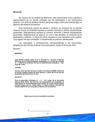 29
Memorial
Se conoce con el nombre de Memorial, más comúnmente como solicitud o
representación de un escrito solicitado por los particulares a los funcionarios
públicos, con el fin de declarar hechos que la ley exige o bien para solicitar algo en
ejercicio del derecho de petición.
Este documento carece de saludo o vocativo, se compone de un párrafo
inicial en el que, el remitente expresa su nombre, domicilio y demás características
personales. Seguidamente expresa su nombre, domicilio y demás características
personales. Seguidamente se expone, en uno o más párrafos, el contenido de la
declaración o petición. La frase de cierre consiste en una expresión como justicia:
“que espero me sea concedida” o simplemente es justicia o atentamente.
Las respuestas o contestaciones correspondientes a los memoriales,
dirigidas por las oficinas públicas a los particulares, toman la forma de oficio.
Ejemplo:
 
