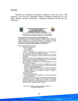 30
Acuerdo
Acuerdo es, en Derecho, la decisión tomada en común por dos o más
personas, o por una junta, asamblea o tribunal. También se denomina así a un
pacto, tratado, convenio, convención o resolución tomada en el seno de una
institución.
 