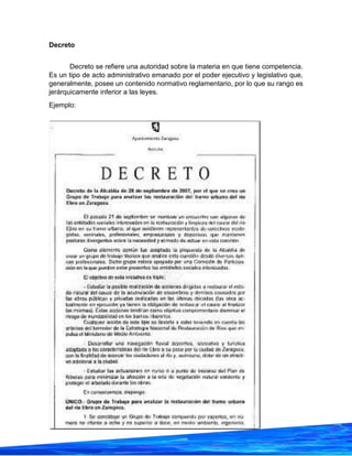 31
Decreto
Decreto se refiere una autoridad sobre la materia en que tiene competencia.
Es un tipo de acto administrativo emanado por el poder ejecutivo y legislativo que,
generalmente, posee un contenido normativo reglamentario, por lo que su rango es
jerárquicamente inferior a las leyes.
Ejemplo:
 
