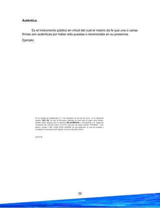 32
Auténtica.
Es el instrumento público en virtud del cual el notario da fe que una o varias
firmas son auténticas por haber sido puestas o reconocidas en su presencia.
Ejemplo:
 