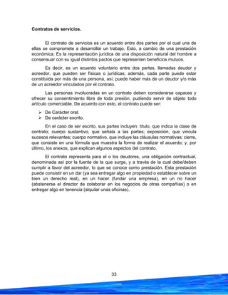 33
Contratos de servicios.
El contrato de servicios es un acuerdo entre dos partes por el cual una de
ellas se compromete a desarrollar un trabajo. Esto, a cambio de una prestación
económica. Es la representación jurídica de una disposición natural del hombre a
consensuar con su igual distintos pactos que representen beneficios mutuos.
Es decir, es un acuerdo voluntario entre dos partes, llamadas deudor y
acreedor, que pueden ser físicas o jurídicas; además, cada parte puede estar
constituida por más de una persona, así, puede haber más de un deudor y/o más
de un acreedor vinculados por el contrato.
Las personas involucradas en un contrato deben considerarse capaces y
ofrecer su consentimiento libre de toda presión, pudiendo servir de objeto todo
artículo comerciable. De acuerdo con esto, el contrato puede ser:
➢ De Carácter oral.
➢ De carácter escrito.
En el caso de ser escrito, sus partes incluyen: título, que indica la clase de
contrato; cuerpo sustantivo, que señala a las partes; exposición, que vincula
sucesos relevantes; cuerpo normativo, que incluye las cláusulas normativas; cierre,
que consiste en una fórmula que muestra la forma de realizar el acuerdo; y, por
último, los anexos, que explican algunos aspectos del contrato.
El contrato representa para el o los deudores, una obligación contractual,
denominada así por la fuente de la que surge, y a través de la cual debe/deben
cumplir a favor del acreedor, lo que se conoce como prestación. Esta prestación
puede consistir en un dar (ya sea entregar algo en propiedad o establecer sobre un
bien un derecho real), en un hacer (fundar una empresa), en un no hacer
(abstenerse el director de colaborar en los negocios de otras compañías) o en
entregar algo en tenencia (alquilar unas oficinas).
 