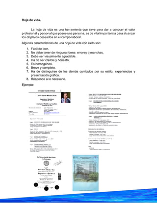 35
Hoja de vida.
La hoja de vida es una herramienta que sirve para dar a conocer el valor
profesional y personal que posee una persona, es de vital importancia para alcanzar
los objetivos deseados en el campo laboral.
Algunas características de una hoja de vida con éxito son:
1. Fácil de leer.
2. No debe tener de ninguna forma: errores o manchas,
3. Debe ser visualmente agradable.
4. Ha de ser creíble y honesto.
5. Es homogéneo.
6. Breve y completo.
7. Ha de distinguirse de los demás currículos por su estilo, experiencias y
presentación gráfica.
8. Responde a lo necesario.
Ejemplo:
 