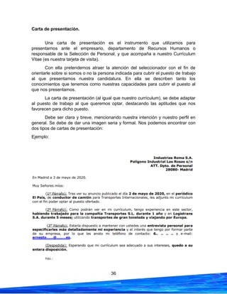 36
Carta de presentación.
Una carta de presentación es el instrumento que utilizamos para
presentarnos ante el empresario, departamento de Recursos Humanos o
responsable de la Selección de Personal, y que acompaña a nuestro Currículum
Vitae (es nuestra tarjeta de visita).
Con ella pretendemos atraer la atención del seleccionador con el fin de
orientarle sobre si somos o no la persona indicada para cubrir el puesto de trabajo
al que presentamos nuestra candidatura. En ella se describen tanto los
conocimientos que tenemos como nuestras capacidades para cubrir el puesto al
que nos presentamos.
La carta de presentación (al igual que nuestro currículum), se debe adaptar
al puesto de trabajo al que queremos optar, destacando las aptitudes que nos
favorecen para dicho puesto.
Debe ser clara y breve, mencionando nuestra intención y nuestro perfil en
general. Se debe de dar una imagen seria y formal. Nos podemos encontrar con
dos tipos de cartas de presentación:
Ejemplo:
 