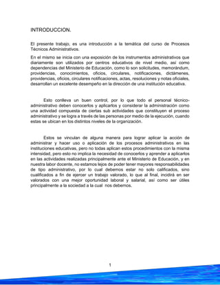 1
INTRODUCCION.
El presente trabajo, es una introducción a la temática del curso de Procesos
Técnicos Administrativos.
En el mismo se inicia con una exposición de los instrumentos administrativos que
diariamente son utilizados por centros educativos de nivel medio, así como
dependencias del Ministerio de Educación, como lo son solicitudes, memorándum,
providencias, conocimientos, oficios, circulares, notificaciones, dictámenes,
providencias, oficios, circulares notificaciones, actas, resoluciones y notas oficiales,
desarrollan un excelente desempeño en la dirección de una institución educativa.
Esto conlleva un buen control, por lo que todo el personal técnico-
administrativo deben conocerlos y aplicarlos y considerar la administración como
una actividad compuesta de ciertas sub actividades que constituyen el proceso
administrativo y se logra a través de las personas por medio de la ejecución, cuando
estas se ubican en los distintos niveles de la organización.
Estos se vinculan de alguna manera para lograr aplicar la acción de
administrar y hacer uso o aplicación de los procesos administrativos en las
instituciones educativas, pero no todas aplican estos procedimientos con la misma
intensidad, pero esto no implica la necesidad de conocerlos y aprender a aplicarlos
en las actividades realizadas principalmente ante el Ministerio de Educación, y en
nuestra labor docente, no estamos lejos de poder tener mayores responsabilidades
de tipo administrativo, por lo cual debemos estar no solo calificados, sino
cualificados a fin de ejercer un trabajo valorado, lo que al final, incidirá en ser
valorados con una mejor oportunidad laboral y salarial, así como ser útiles
principalmente a la sociedad a la cual nos debemos.
 