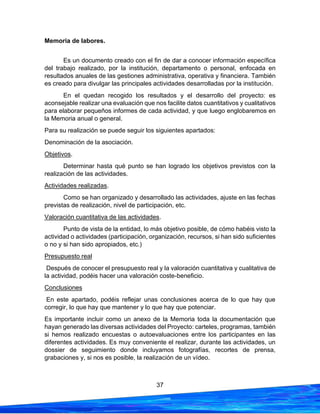 37
Memoria de labores.
Es un documento creado con el fin de dar a conocer información específica
del trabajo realizado, por la institución, departamento o personal, enfocada en
resultados anuales de las gestiones administrativa, operativa y financiera. También
es creado para divulgar las principales actividades desarrolladas por la institución.
En el quedan recogido los resultados y el desarrollo del proyecto: es
aconsejable realizar una evaluación que nos facilite datos cuantitativos y cualitativos
para elaborar pequeños informes de cada actividad, y que luego englobaremos en
la Memoria anual o general.
Para su realización se puede seguir los siguientes apartados:
Denominación de la asociación.
Objetivos.
Determinar hasta qué punto se han logrado los objetivos previstos con la
realización de las actividades.
Actividades realizadas.
Como se han organizado y desarrollado las actividades, ajuste en las fechas
previstas de realización, nivel de participación, etc.
Valoración cuantitativa de las actividades.
Punto de vista de la entidad, lo más objetivo posible, de cómo habéis visto la
actividad o actividades (participación, organización, recursos, si han sido suficientes
o no y si han sido apropiados, etc.)
Presupuesto real
Después de conocer el presupuesto real y la valoración cuantitativa y cualitativa de
la actividad, podéis hacer una valoración coste-beneficio.
Conclusiones
En este apartado, podéis reflejar unas conclusiones acerca de lo que hay que
corregir, lo que hay que mantener y lo que hay que potenciar.
Es importante incluir como un anexo de la Memoria toda la documentación que
hayan generado las diversas actividades del Proyecto: carteles, programas, también
si hemos realizado encuestas o autoevaluaciones entre los participantes en las
diferentes actividades. Es muy conveniente el realizar, durante las actividades, un
dossier de seguimiento donde incluyamos fotografías, recortes de prensa,
grabaciones y, si nos es posible, la realización de un vídeo.
 