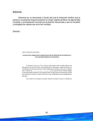 39
Solvencia.
Solvencia es un documento a través del cual la institución certifica que la
persona, no presenta ninguna anotación en ningún registro de libros, de alguna falta
cometida, o amonestación incurrida por el docente mencionado y que ha cumplido
y entregado los valores que se le han confiado.
Ejemplo:
 