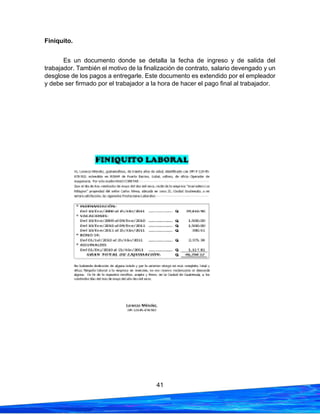 41
Finiquito.
Es un documento donde se detalla la fecha de ingreso y de salida del
trabajador. También el motivo de la finalización de contrato, salario devengado y un
desglose de los pagos a entregarle. Este documento es extendido por el empleador
y debe ser firmado por el trabajador a la hora de hacer el pago final al trabajador.
 