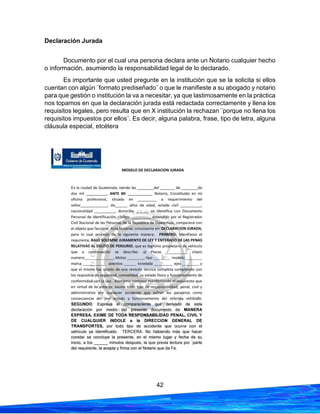 42
Declaración Jurada
Documento por el cual una persona declara ante un Notario cualquier hecho
o información, asumiendo la responsabilidad legal de lo declarado.
Es importante que usted pregunte en la institución que se la solicita si ellos
cuentan con algún ¨formato prediseñado¨ o que le manifieste a su abogado y notario
para que gestión o institución la va a necesitar, ya que lastimosamente en la práctica
nos topamos en que la declaración jurada está redactada correctamente y llena los
requisitos legales, pero resulta que en X institución la rechazan ¨porque no llena los
requisitos impuestos por ellos¨. Es decir, alguna palabra, frase, tipo de letra, alguna
cláusula especial, etcétera
 