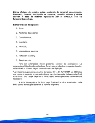 44
Libros oficiales de registro: actas, asistencia de personal, conocimiento,
inventario, finanzas, inscripción de alumnos, refacción escolar y tienda
escolar. Y todo el material digitalizado por el MINEDUC con su
fundamentación legal.
Libros Oficiales de registros:
1. Actas
2. Asistencia de personal,
3. Conocimientos,
4. inventario,
5. Finanzas,
6. Inscripción de alumnos,
7. Refacción escolar y
8. Tienda escolar
Para ser autorizados deben presentar solicitud de autorización. La
supervisión al foliar le coloca el sello de Supervisión en el extremo superior derecho,
así como en la primera página un escrito que dice Ejemplo:
“La infrascrita supervisora educativa del sector 01-14-04 AUTORIZA los 300 folios
que consta el presente, el cual será utilizado para tienda escolar de la escuela oficial
rural mixta Llano Largo, luego va la firma y sello de la supervisora con el nombre
respectivo.
Y en la última página del libro: “Aquí finalizan los folios autorizados, va la
firma y sello de la supervisora con el nombre respectivo
 