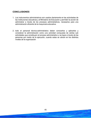 45
CONCLUSIONES
1. Los instrumentos administrativos son usados diariamente en las actividades de
las instituciones educativas y el Ministerio de Educación y permiten la acción de
administrar a través de los procesos administrativos, necesarios para una
administración eficiente de la maquinaria educativa.
2. todo el personal técnico-administrativo deben conocerlos y aplicarlos y
considerar la administración como una actividad compuesta de ciertas sub
actividades que constituyen el proceso administrativo y se logra a través de las
personas por medio de la ejecución, cuando estas se ubican en los distintos
niveles de la organización
 