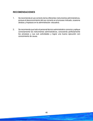 46
RECOMENDACIONES
1. Se recomienda el uso correcto de los diferentes instrumentos administrativos,
porque el desconocimiento del uso correcto en el proceso indicado, ocasiona
atrasos y tropiezos en la administración educativa.
2. Se recomienda que todo el personal técnico-administrativo conozca y aplique
correctamente los instrumentos administrativos, conociendo perfectamente
los procesos y sus sub actividades y lograr una buena ejecución con
conocimiento de causa.
 