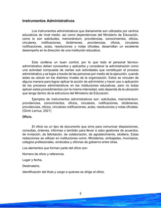 2
Instrumentos Administrativos
Los instrumentos administrativos que diariamente son utilizados por centros
educativos de nivel medio, así como dependencias del Ministerio de Educación,
como lo son solicitudes, memorándum, providencias, conocimientos, oficios,
circulares, notificaciones, dictámenes, providencias, oficios, circulares
notificaciones, actas, resoluciones y notas oficiales, desarrollan un excelente
desempeño en la dirección de una institución educativa.
Esto conlleva un buen control, por lo que todo el personal técnico-
administrativo deben conocerlos y aplicarlos y considerar la administración como
una actividad compuesta de ciertas sub actividades que constituyen el proceso
administrativo y se logra a través de las personas por medio de la ejecución, cuando
estas se ubican en los distintos niveles de la organización. Estos se vinculan de
alguna manera para lograr aplicar la acción de administrar y hacer uso o aplicación
de los procesos administrativos en las instituciones educativas, pero no todas
aplican estos procedimientos con la misma intensidad, esto depende de la ubicación
que tenga dentro de la estructura del Ministerio de Educación.
Ejemplos de instrumentos administrativos son: solicitudes, memorándum,
providencias, conocimientos, oficios, circulares, notificaciones, dictámenes,
providencias, oficios, circulares notificaciones, actas, resoluciones y notas oficiales.
(Girón Lemus, 2021)
Oficio.
El oficio es un tipo de documento que sirve para comunicar disposiciones,
consultas, órdenes, informes o también para llevar a cabo gestiones de acuerdos,
de invitación, de felicitación, de colaboración, de agradecimiento, etcétera. Estas
redacciones se utilizan en instituciones como: Ministerios, embajadas, municipios,
colegios profesionales, sindicatos y oficinas de gobierno entre otras.
Los elementos que forman parte del oficio son:
Número de oficio y referencia.
Lugar y fecha.
Destinatario.
Identificación del título y cargo a quienes se dirige el oficio.
 