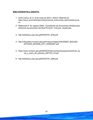 47
BIBLIOGRAFIA/e-GRAFIA.
1. Girón Lemus, M. E. (9 de mayo de 2021). ISSUU. Obtenido de
https://issuu.com/marlongiron/docs/manual_instrumntos_administrativos.do
cx
2. Maldonado P, M: (agosto 2008); “Compilación de documentos oficiales para
directores de educación del Nivel Primario”; Fahusac, Guatemala.
3. http://biblioteca.usac.edu.gt/EPS/07/07_8726.pdf
4. http://infopublica.mineduc.gob.gt/mineduc/images/3/3b/DIDEFI_BOLSAS-
ESTUDIO_INCISO6_2017_VERSION1.pdf
5. https://www.mineduc.gob.gt/DIGEACE/documentos/equiparaciones/Instr_eq
uip_y_equiv_de_estudios_AM1753_V3.pdf
6. http://biblioteca.usac.edu.gt/EPS/07/07_3296.pdf
 