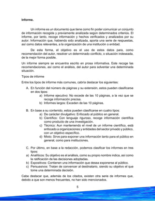 5
Informe.
Un informe es un documento que tiene como fin poder comunicar un conjunto
de información recogida y previamente analizada según determinados criterios. El
informe, por tanto, recoge información y hechos verificados y analizados por su
autor. Información que, habiendo sido analizada, aporta una serie de respuestas,
así como datos relevantes, a la organización de una institución o entidad.
De esta forma, el objetivo es el uso de estos datos para, como
recomendación del autor, resolver un determinado conflicto, o situación indeseada,
de la mejor forma posible.
Un informe siempre se encuentra escrito en prosa informativa. Este recoge las
recomendaciones, así como el análisis, del autor para solventar una determinada
situación.
Tipos de informe
Entre los tipos de informe más comunes, cabría destacar los siguientes:
A. En función del número de páginas y su extensión, estos pueden clasificarse
en dos tipos:
a) Informe ejecutivo: No excede de las 10 páginas, a la vez que se
recoge información precisa.
b) Informes largos: Exceden de las 10 páginas.
B. En base a su contenido, estos pueden clasificarse en cuatro tipos:
a) De carácter divulgativo: Enfocado al público en general.
b) Científico: Con lenguaje riguroso, recoge información científica
como producto de una investigación.
c) Técnico: Aun manteniendo el nivel de un informe científico, está
enfocado a organizaciones y entidades del sector privado y público,
con un objetivo específico.
d) Mixto: Sirve para exponer una información tanto para el público en
general, como para instituciones.
C. Por último, en base a la redacción, podemos clasificar los informes en tres
tipos:
a) Analíticos: Su objetivo es el análisis, como su propio nombre indica, así como
la ratificación de las decisiones adoptadas.
b) Expositivos: Contienen una información que desea exponerse al público.
c) Persuasivos: Tratan de convencer al destinatario, siendo su objetivo el que
tome una determinada decisión.
Cabe destacar que, además de los citados, existen otra serie de informes que,
debido a que son menos frecuentes, no han sido mencionados.
 