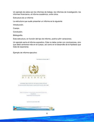 6
Un ejemplo de estos son los informes de trabajo, los informes de investigación, los
informes financieros, el informe académico, entre otros.
Estructura de un informe
La estructura que suele presentar un informe es la siguiente:
Introducción.
Cuerpo.
Conclusión.
Bibliografía.
Esta estructura, en función del tipo de informe, podría sufrir variaciones.
Un ejemplo sería el informe expositivo. Este no debe contar con conclusiones, sino
que debe centrarse más en el cuerpo, así como en el desarrollo de la hipótesis que
trata de exponerse.
Ejemplo de informe ejecutivo:
 