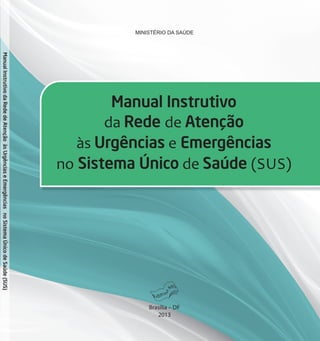 MINISTÉRIO DA SAÚDE
Manual Instrutivo
da Rede de Atenção
às Urgências e Emergências
no Sistema Único de Saúde (SUS)
Brasília DF
2013ManualInstrutivodaRededeAtençãoàsUrgênciaseEmergênciasnoSistemaÚnicodeSaúde(SUS)
 